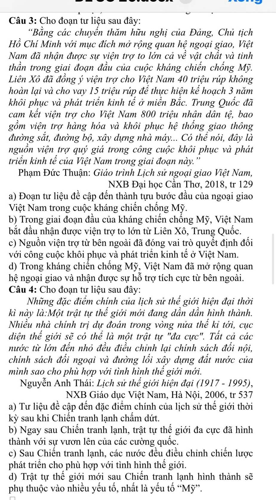 Cho đoạn tư liệu sau đây:
“Bằng các chuyến thăm hữu nghị của Đảng, Chủ tịch
Hồ Chí Minh với mục đích mở rộng quan hệ ngoại giao, Việt
Nam đã nhận được sự viện trợ to lớn cả về vật chất và tinh
thần trong giai đoạn đầu của cuộc kháng chiến chống Mỹ.
Liên Xô đã đồng ý viện trợ cho Việt Nam 40 triệu rúp không
hoàn lại và cho vay 15 triệu rúp để thực hiện kế hoạch 3 năm
khôi phục và phát triển kinh tế ở miền Bắc. Trung Quốc đã
cam kết viện trợ cho Việt Nam 800 triệu nhân dân tệ, bao
gồm viện trợ hàng hóa và khôi phục hệ thống giao thông
đường sắt, đường bộ, xây dựng nhà máy... Có thể nói, đây là
nguồn viện trợ quý giá trong công cuộc khôi phục và phát
triển kinh tế của Việt Nam trong giai đoạn này.''
Phạm Đức Thuận: Giáo trình Lịch sử ngoại giao Việt Nam,
NXB Đại học Cần Thơ, 2018, tr 129
a) Đoạn tư liệu đề cập đến thành tựu bước đầu của ngoại giao
Việt Nam trong cuộc kháng chiến chống Mỹ.
b) Trong giai đoạn đầu của kháng chiến chống Mỹ, Việt Nam
bắt đầu nhận được viện trợ to lớn từ Liên Xô, Trung Quốc.
c) Nguồn viện trợ từ bên ngoài đã đóng vai trò quyết định đối
với công cuộc khôi phục và phát triển kinh tế ở Việt Nam.
d) Trong kháng chiến chống Mỹ, Việt Nam đã mở rộng quan
hệ ngoại giao và nhận được sự hỗ trợ tích cực từ bên ngoài.
Câu 4: Cho đoạn tư liệu sau đây:
Những đặc điểm chính của lịch sử thế giới hiện đại thời
kì này là:Một trật tự thế giới mới đang dần dần hình thành.
Nhiều nhà chính trị dự đoán trong vòng nửa thế kỉ tới, cục
diện thế giới sẽ có thể là một trật tự "đa cực". Tất cả các
nước từ lớn đến nhỏ đều điều chỉnh lại chính sách đối nội,
chính sách đối ngoại và đường lối xây dựng đất nước của
mình sao cho phù hợp với tình hình thế giới mới.
Nguyễn Anh Thái: Lịch sử thế giới hiện đại (1917 - 1995),
NXB Giáo dục Việt Nam, Hà Nội, 2006, tr 537
a) Tư liệu đề cập đến đặc điểm chính của lịch sử thế giới thời
kỳ sau khi Chiến tranh lạnh chấm dứt.
b) Ngay sau Chiến tranh lạnh, trật tự thế giới đa cực đã hình
thành với sự vươn lên của các cường quốc.
c) Sau Chiến tranh lạnh, các nước đều điều chỉnh chiến lược
phát triển cho phù hợp với tình hình thế giới.
d) Trật tự thể giới mới sau Chiến tranh lạnh hình thành sẽ
phụ thuộc vào nhiều yếu tố, nhất là yếu tố “Mỹ”.