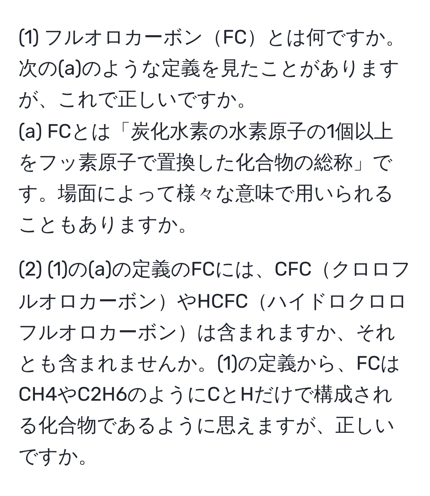 (1) フルオロカーボンFCとは何ですか。次の(a)のような定義を見たことがありますが、これで正しいですか。  
(a) FCとは「炭化水素の水素原子の1個以上をフッ素原子で置換した化合物の総称」です。場面によって様々な意味で用いられることもありますか。  

(2) (1)の(a)の定義のFCには、CFCクロロフルオロカーボンやHCFCハイドロクロロフルオロカーボンは含まれますか、それとも含まれませんか。(1)の定義から、FCはCH4やC2H6のようにCとHだけで構成される化合物であるように思えますが、正しいですか。