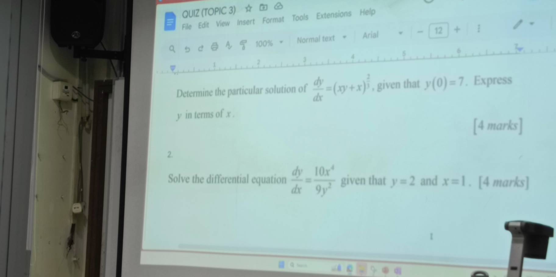 QUIZ (TOPIC 3) ☆ 
File Edit View Insert Format Tools Extensions Help 
A frac 0 100% Normal text Arial 
12 + / 
Determine the particular solution of  dy/dx =(xy+x)^ 2/3  , given that y(0)=7. Express
y in terms of x. 
[4 marks] 
2. 
Solve the differential equation  dy/dx = 10x^4/9y^2  given that y=2 and x=1. [4 marks]