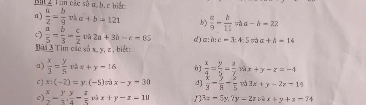 Bái 2 T im các số α, b, c biết: 
a)  a/2 = b/9  và a+b=121
b)  a/9 = b/11  và a-b=22
c)  a/5 = b/3 = c/2  và 2a+3b-c=85 d) a:b:c=3:4:5 và a+b=14
Bài 3 Tìm các số x, y, z , biết: 
a)  x/3 = y/5  và x+y=16
b)  x/4 = y/5 = z/7  và x+y-z=-4
c) x:(-2)=y:(-5) và x-y=30 d)  x/3 = y/8 = z/5  và 3x+y-2z=14
e)  x/2 = y/3 ,  y/4 = z/5  và x+y-z=10 f) 3x=5y, 7y=2z và x+y+z=74