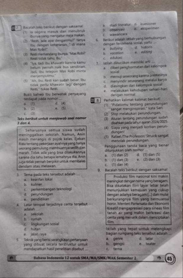 Bacalah teks berkut dengan saksama! a. studi literatur d. kuesioner
(1) la sègera masuk dan menubruk b. observasi e. eksperimen
ibunya yang mengatur meja makan. C. wawancara
(2) "Resti, ada apa denganmu?" tanya 6. Berikut adalah istilah yang berhubungan
bu dengan keheranan, " di mana dengan fenomena sosial, yaitu ...
Mas Robi?" a bullying d. historis
(3) Resti memandang ibunya. "Mas Robi? b. vacation e. editing
Resti tidak tahu, Bu." c edukasi
(4) “lya, tadi ibu khawatir karena kamu 7. Istilah dikucilkon memiliki arti_
belum pernah naik bus sendirian.
Jadi, Ibu telepon Mas Robi minta a. diber penghormatan dari kelompok
menjemputmu." sosial
(5) “Ah, Ibu, Resti kan sudah besar. Ibu b. memuji seseorang karena prestasinya
c. menyindir seseorang melalui karya
tidak perlu khawatir lagl dengan d. diasingkan dari kelompok sosial
Resti," tukas Resti.
Bukti bahwa lbu berwatak penyayang e. melakukan kehidupan sehari-hari
terdapat pada nomor dengan normal
a. (1) d. (4) 8. Perhatikan kalimat-kalimat berikut!
b. (2) e. (5) (1) “Pidatomu tentang perundungan
sangat menginspirasi," kata Sari.
c. (3) (2) Stop melakukan perundungan.
Teks berikut untuk menjawab soal nomor (3) Aturan tentang perundungan sudah
3 dan 4. disahkan pada tahun ajaran 2024/2025.
Seharusnya semua siswa sudah (4) Siapa yang menjadi korban perun-
meninggalkan sekolah. Namun, Anin dungan!
masih menangis di pojok kelas. Ejekan (5) Rafael /The Professor/ Struick sangat
Rista tentang pekerjaan ayahnya yang hanya menolak perundungan.
seorang pemulung membuatnya sedih dan Penggunaan tanda baca yang benar
marah. Tidak ada yang bisa dilakukannya ditunjukkan oleh nomor
karena dia tahu betapa lemahnya dia. Anin a. (1) dan (2) d. (1) dan (5)
juga tidak pernah berpikir untuk membalas b. (1) dan (3) e. (2) dan (3)
dendam atau melawan. c. (1) dan (4)
9. Bacalah teks berikut dengan saksama!
3. Tema pada teks tersebut adalah _Produksi film nasional kini makin
a. kearifan lokal
b. kuliner meningkat dengan tema yang beragam.
Bisa dikatakan film layar lebar telah
c. perkembangan teknologi menunjukkan kemajuan yang cukup
d. perundungan dengan adanya beragam (...) dan mulai
e. pendidikan berkurangnya film yang bernuansa
4. Latar tempat terjadinya cerita tersebut horor. Menteri Pariwisata dan Ekonomi
adalah Kreatif mengapresiasi para sineas film
a. sekolah tanah air yang makin berkreasi dan
b. rumah cerita yang menarik dalam menciptakan
c. lingkungan sosial
film.
d. hutan Istilah yang tepat untuk melengkapi
e. jalan raya bagian rumpang teks tersebut adalah_
5. Teknik yang berisi serangkaian pertanyaan a. genre d. latar
yang dibuat secara terstruktur untuk b. gengsi e. teater
mendapatkan hasil penelitian disebut .... c. tema
Bahasa Indonesia 12 untuk SMA/MA/SMK/MAK Semester 2 9 45