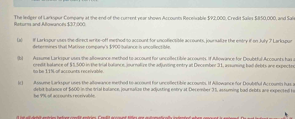 The ledger of Larkspur Company at the end of the current year shows Accounts Receivable $92,000, Credit Sales $850,000, and Sal 
Returns and Allowancés $37,000. 
(a) If Larkspur uses the direct write-off method to account for uncollectible accounts, journalize the entry if on July 7 Larkspur 
determines that Matisse company's $900 balance is uncollectible. 
(b) Assume Larkspur uses the allowance method to account for uncollectible accounts. If Allowance for Doubtful Accounts has a 
credit balance of $1.500 in the trial balance, journalize the adjusting entry at December 31, assuming bad debts are expected 
to be 11% of accounts receivable. 
(c) Assume Larkspur uses the allowance method to account for uncollectible accounts. If Allowance for Doubtful Accounts has a 
debit balance of $600 in the trial balance, journalize the adjusting entry at December 31, assuming bad debts are expected to 
be 9% of accounts receivable. 
l eb i entries b efore red t entries . Credit acount titles are au tomatically indented when am o n i ent r