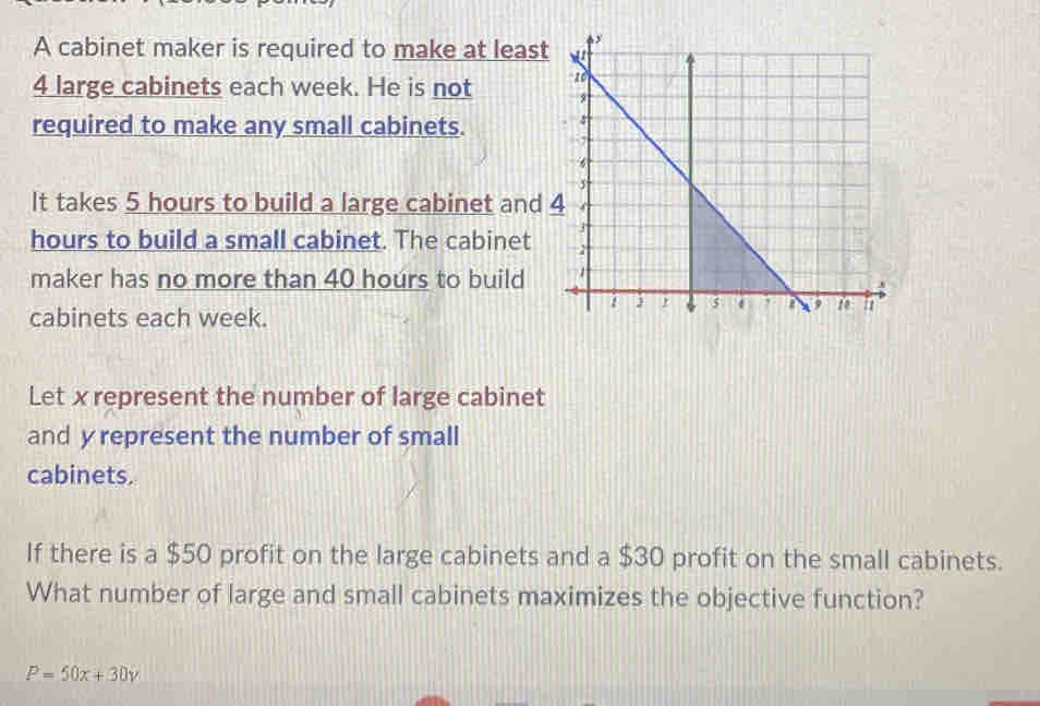 A cabinet maker is required to make at least
4 large cabinets each week. He is not 
required to make any small cabinets. 
It takes 5 hours to build a large cabinet and
hours to build a small cabinet. The cabinet 
maker has no more than 40 hours to build 
cabinets each week. 
Let x represent the number of large cabinet 
and y represent the number of small 
cabinets. 
If there is a $50 profit on the large cabinets and a $30 profit on the small cabinets. 
What number of large and small cabinets maximizes the objective function?
P=50x+30y