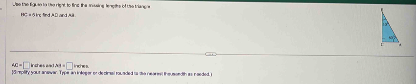 Use the figure to the right to find the missing lengths of the triangle.
BC=5in; find AC and AB.
AC=□ inches and AB=□ inches
(Simplify your answer. Type an integer or decimal rounded to the nearest thousandth as needed.)