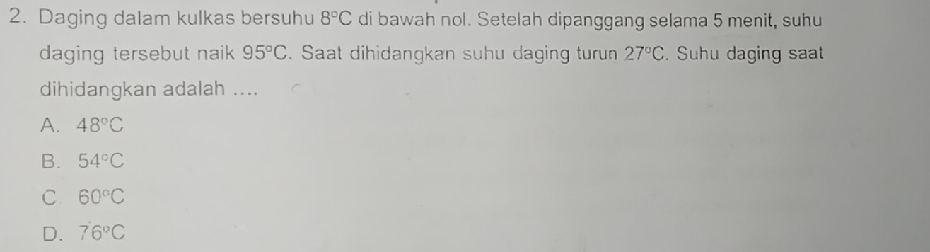 Daging dalam kulkas bersuhu 8°C di bawah nol. Setelah dipanggang selama 5 menit, suhu
daging tersebut naik 95°C. Saat dihidangkan suhu daging turun 27°C. Suhu daging saat
dihidangkan adalah ....
A. 48°C
B. 54°C
C 60°C
D. 76°C