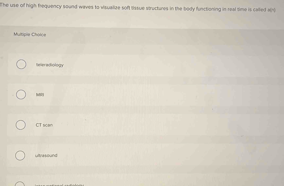 The use of high frequency sound waves to visualize soft tissue structures in the body functioning in real time is called a(n)
Multiple Choice
teleradiology
MRI
CT scan
ultrasound