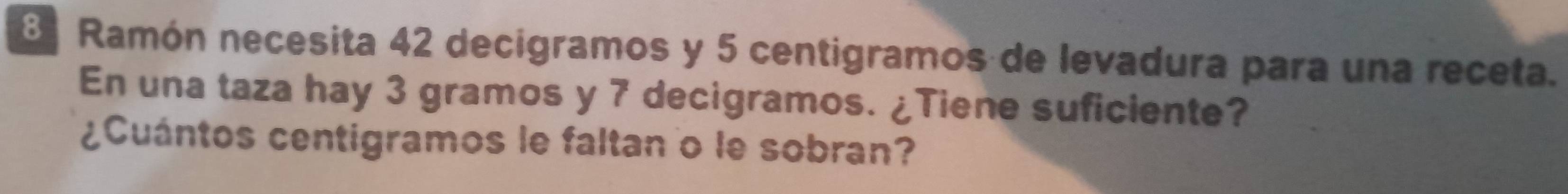 Ramón necesita 42 decigramos y 5 centigramos de levadura para una receta. 
En una taza hay 3 gramos y 7 decigramos. ¿Tiene suficiente? 
¿Cuántos centigramos le faltan o le sobran?