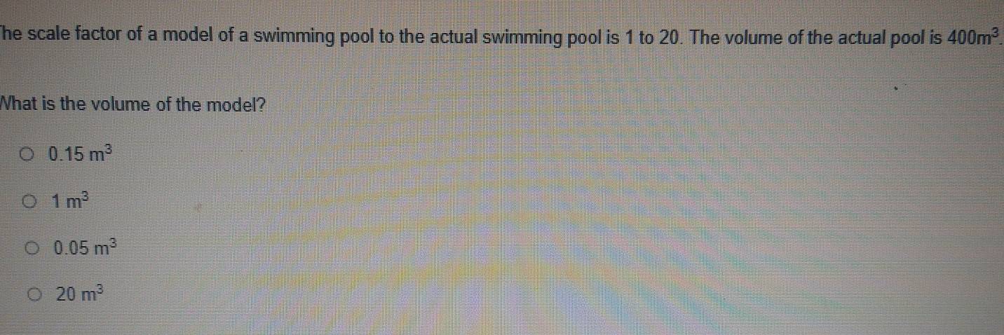 The scale factor of a model of a swimming pool to the actual swimming pool is 1 to 20. The volume of the actual pool is 400m^3. 
What is the volume of the model?
0.15m^3
1m^3
0.05m^3
20m^3