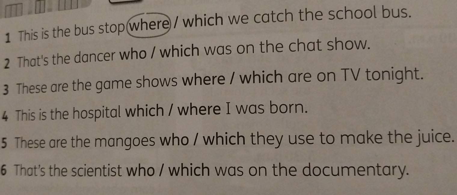 This is the bus stop where / which we catch the school bus. 
2 That's the dancer who / which was on the chat show. 
3 These are the game shows where / which are on TV tonight. 
4 This is the hospital which / where I was born. 
5 These are the mangoes who / which they use to make the juice. 
6 That’s the scientist who / which was on the documentary.