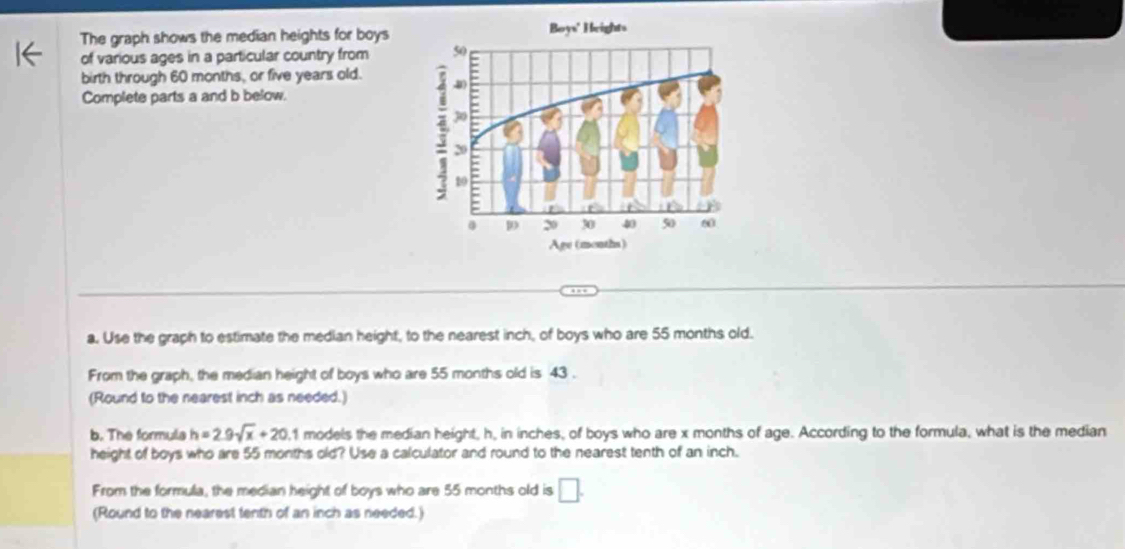 The graph shows the median heights for boys 
of various ages in a particular country from 
birth through 60 months, or five years old. 
Complete parts a and b below. 
a. Use the graph to estimate the median height, to the nearest inch, of boys who are 55 months old. 
From the graph, the median height of boys who are 55 months old is 43. 
(Round to the nearest inch as needed.) 
b. The formula h=2.9sqrt(x)+20. 1 models the median height, h, in inches, of boys who are x months of age. According to the formula, what is the median 
height of boys who are 55 months old? Use a calculator and round to the nearest tenth of an inch. 
From the formula, the median height of boys who are 55 months old is □. 
(Round to the nearest tenth of an inch as needed.)