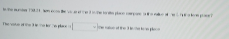 In the number 730.31, how does the value of the 3 in the tenths place compare to the value of the 3 in the tens place?
The value of the 3 in the tenths place is d in the tens place