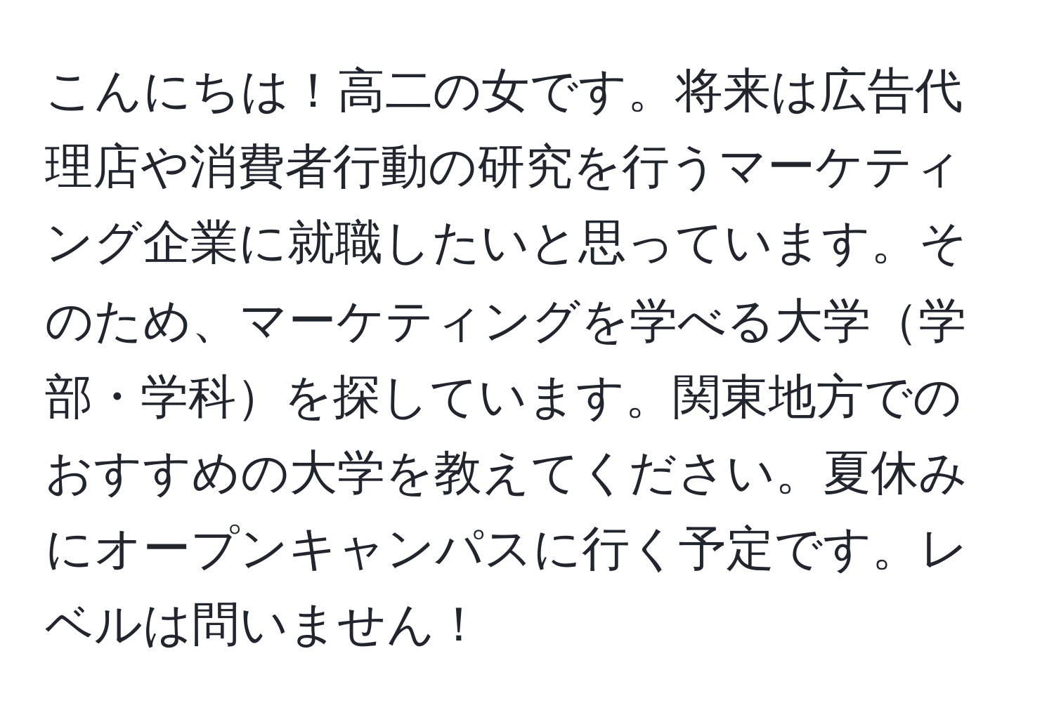 こんにちは！高二の女です。将来は広告代理店や消費者行動の研究を行うマーケティング企業に就職したいと思っています。そのため、マーケティングを学べる大学学部・学科を探しています。関東地方でのおすすめの大学を教えてください。夏休みにオープンキャンパスに行く予定です。レベルは問いません！