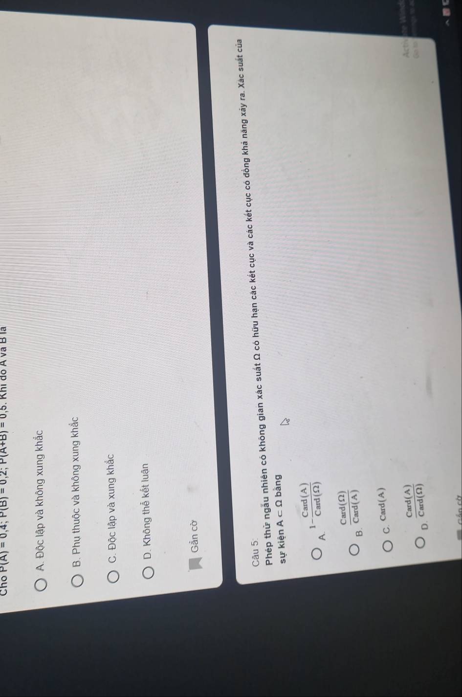 Cho P(A)=0,4; P(B)=0,2; P(A+B)=0,5. Khi do A va B la
A. Độc lập và không xung khắc
B. Phụ thuộc và không xung khắc
C. Độc lập và xung khắc
D. Không thể kết luận
Gắn cờ
Phép thử ngẫu nhiên có không gian xác suất Ω có hữu hạn các kết cục và các kết cục có đồng khả năng xảy ra. Xác suất của
Câu 5:
sự kiện A⊂ Omega bằng
1- Card(A)/Card(Omega ) 
A.
B.  Card(Omega )/Card(A) 
C. Card(A)
D.  Card(A)/Card(Omega ) 
Acth ete Wine
Go to