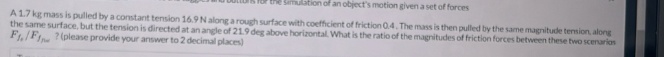 for the simulation of an object's motion given a set of forces 
A 1.7 kg mass is pulled by a constant tension 16.9 N along a rough surface with coefficient of friction 0.4. The mass is then pulled by the same magnitude tension, along 
the same surface, but the tension is directed at an angle of 21.9 deg above horizontal. What is the ratio of the magnitudes of friction forces between these two scenarios
F_f_0/F_f_fice ? (please provide your answer to 2 decimal places)
