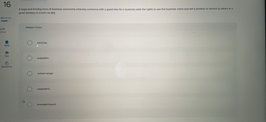 A legal and binding form of business ownership whereby someone with a good idea for a business sells the rights to use the business name and sell a product or service to others in a
given territory is known as a(n)
Part 2 o05
454 Mutigle Choice
franchise.
acquisition.
vertical merger.
cooperative
leveraged buyout.