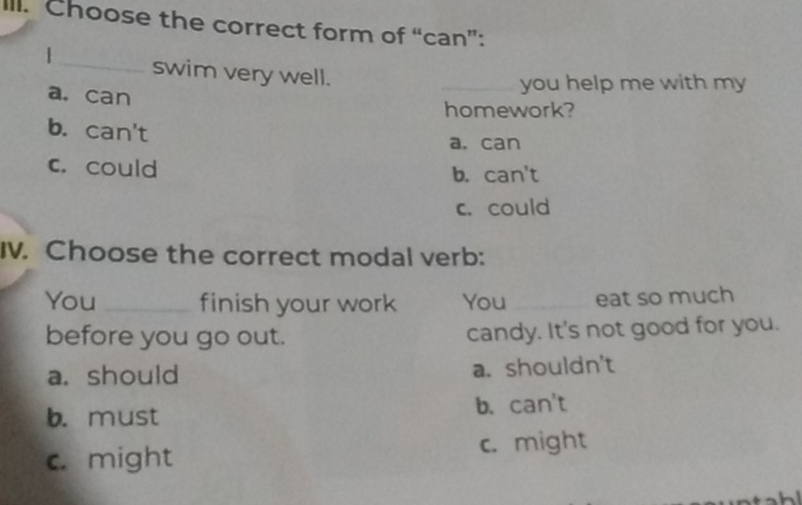 Choose the correct form of “can”:
_
1
swim very well.
a. can
_you help me with my
homework?
b. can't a. can
c. could b. can't
c. could
I. Choose the correct modal verb:
You _finish your work You _eat so much
before you go out. candy. It's not good for you.
a. should a. shouldn't
b. must b. can't
c. might c. might