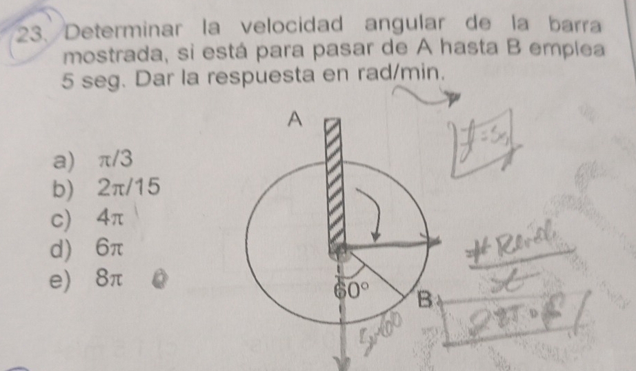 Determinar la velocidad angular de la barra
mostrada, si está para pasar de A hasta B emplea
5 seg. Dar la respuesta en rad/min.
a) π/3
b) 2π/15
c) 4π
d) 6π
e) 8π