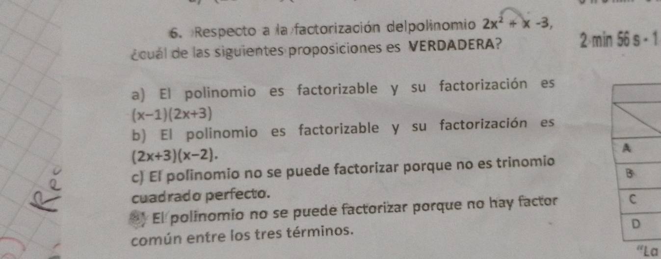 Respecto a la factorización delpolinomio 2x^2+x-3, 
écual de las siguientes proposiciones es VERDADERA? 2 min 56 s·
a) El polinomio es factorizable y su factorización es
(x-1)(2x+3)
b) El polinomio es factorizable y su factorización es
(2x+3)(x-2).
c) El polinomio no se puede factorizar porque no es trinomio
cuadrado perfecto.
) El polinomio no se puede factorizar porque no hay factor
común entre los tres términos.
La