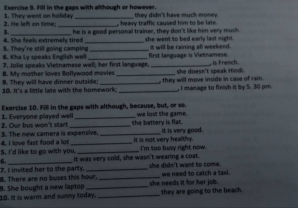 Fill in the gaps with although or however. 
1. They went on holiday _they didn't have much money. 
2. He left on time; _, heavy traffic caused him to be late. 
3. _he is a good personal trainer, they don’t like him very much. 
4. She feels extremely tired _she went to bed early last night. 
5. They’re still going camping _it will be raining all weekend. 
6. Kha Ly speaks English well _first language is Vietnamese. 
7. Jolie speaks Vietnamese well; her first language, _, is French. 
8. My mother loves Bollywood movies _she doesn't speak Hindi. 
9. They will have dinner outside; _, they will move inside in case of rain. 
10. It's a little late with the homework; _, I manage to finish it by 5. 30 pm. 
Exercise 10. Fill in the gaps with although, because, but, or so. 
1. Everyone played well _we lost the game. 
2. Our bus won’t start _the battery is flat. 
3. The new camera is expensive, _it is very good. 
4. I love fast food a lot _it is not very healthy. 
5. I'd like to go with you, _I'm too busy right now. 
6. _it was very cold, she wasn’t wearing a coat. 
7. I invited her to the party, _she didn’t want to come. 
8. There are no buses this hour, _we need to catch a taxi. 
9. She bought a new laptop _she needs it for her job. 
10. It is warm and sunny today, _they are going to the beach.