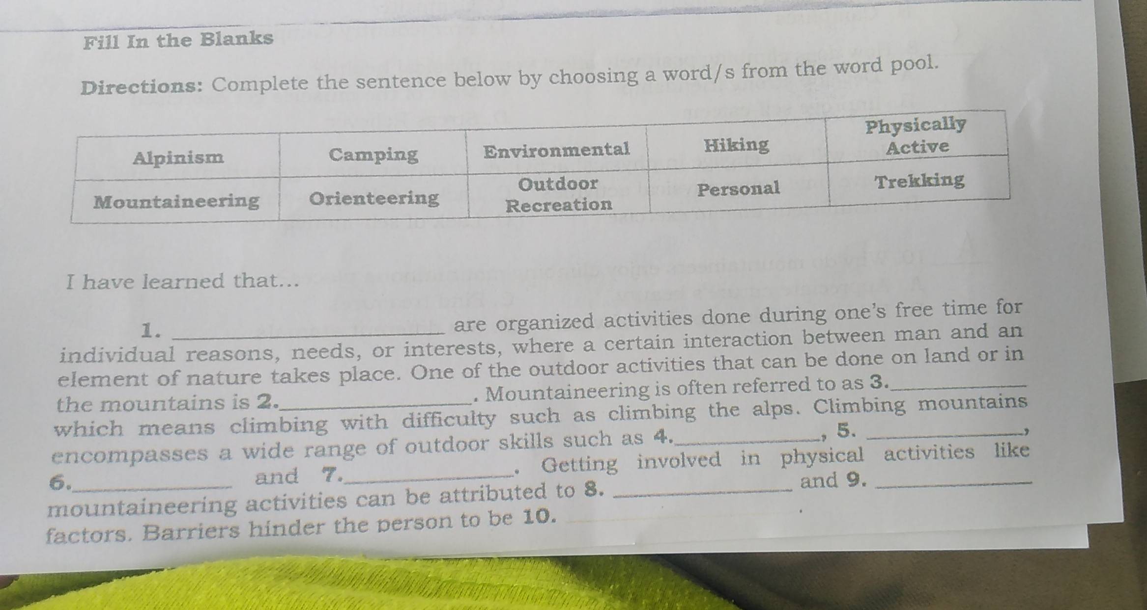 Fill In the Blanks 
Directions: Complete the sentence below by choosing a word/s from the word pool. 
I have learned that... 
1. 
are organized activities done during one's free time for 
individual reasons, needs, or interests, where a certain interaction between man and an 
element of nature takes place. One of the outdoor activities that can be done on land or in 
the mountains is 2. . Mountaineering is often referred to as 3._ 
which means climbing with difficulty such as climbing the alps. Climbing mountains 
encompasses a wide range of outdoor skills such as 4._ , 5._ 
, 
6._ _. Getting involved in physical activities like 
and 7. 
mountaineering activities can be attributed to 8._ 
and 9. 
factors. Barriers hinder the person to be 10.