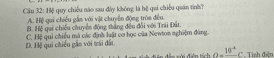 Hệ quy chiếu nào sau đây không là hệ qui chiếu quán tính?
A. Hệ qui chiếu gắn với vật chuyển động tròn đều.
B. Hệ qui chiếu chuyển động thẳng đều đối với Trái Đất.
C. Hệ qui chiếu mà các định luật cơ học của Newton nghiệm đúng.
D. Hệ qui chiếu gắn với trái đất.
* diê n đều với điện tích O=frac 10^(-8)C Tính điện