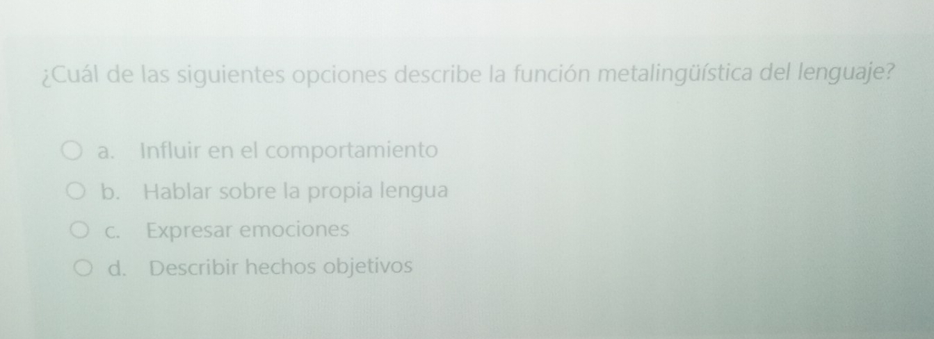 ¿Cuál de las siguientes opciones describe la función metalingüística del lenguaje?
a. Influir en el comportamiento
b. Hablar sobre la propia lengua
c. Expresar emociones
d. Describir hechos objetivos