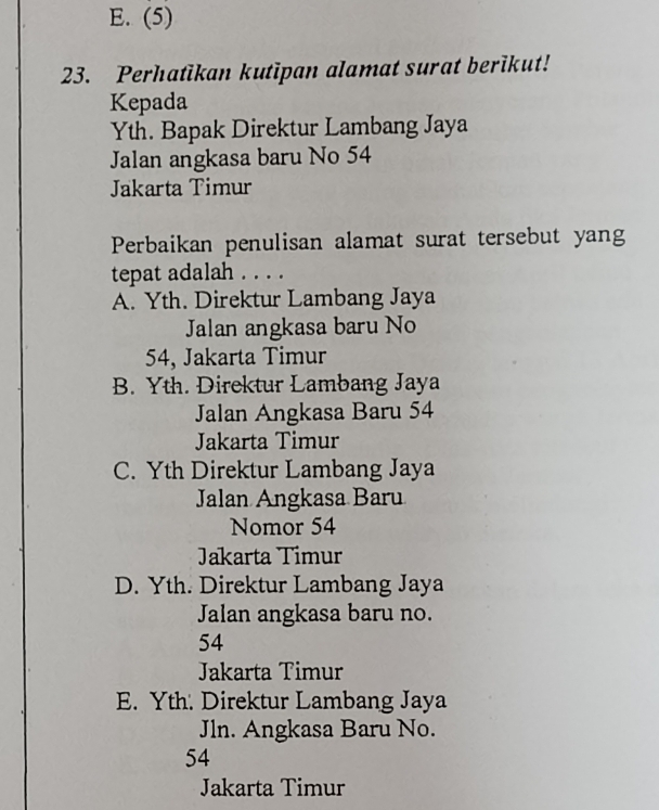 E. (5)
23. Perhatikan kutipan alamat surat berikut!
Kepada
Yth. Bapak Direktur Lambang Jaya
Jalan angkasa baru No 54
Jakarta Timur
Perbaikan penulisan alamat surat tersebut yang
tepat adalah . . . .
A. Yth. Direktur Lambang Jaya
Jalan angkasa baru No
54, Jakarta Timur
B. Yth. Direktur Lambang Jaya
Jalan Angkasa Baru 54
Jakarta Timur
C. Yth Direktur Lambang Jaya
Jalan Angkasa Baru
Nomor 54
Jakarta Timur
D. Yth. Direktur Lambang Jaya
Jalan angkasa baru no.
54
Jakarta Timur
E. Yth. Direktur Lambang Jaya
Jln. Angkasa Baru No.
54
Jakarta Timur