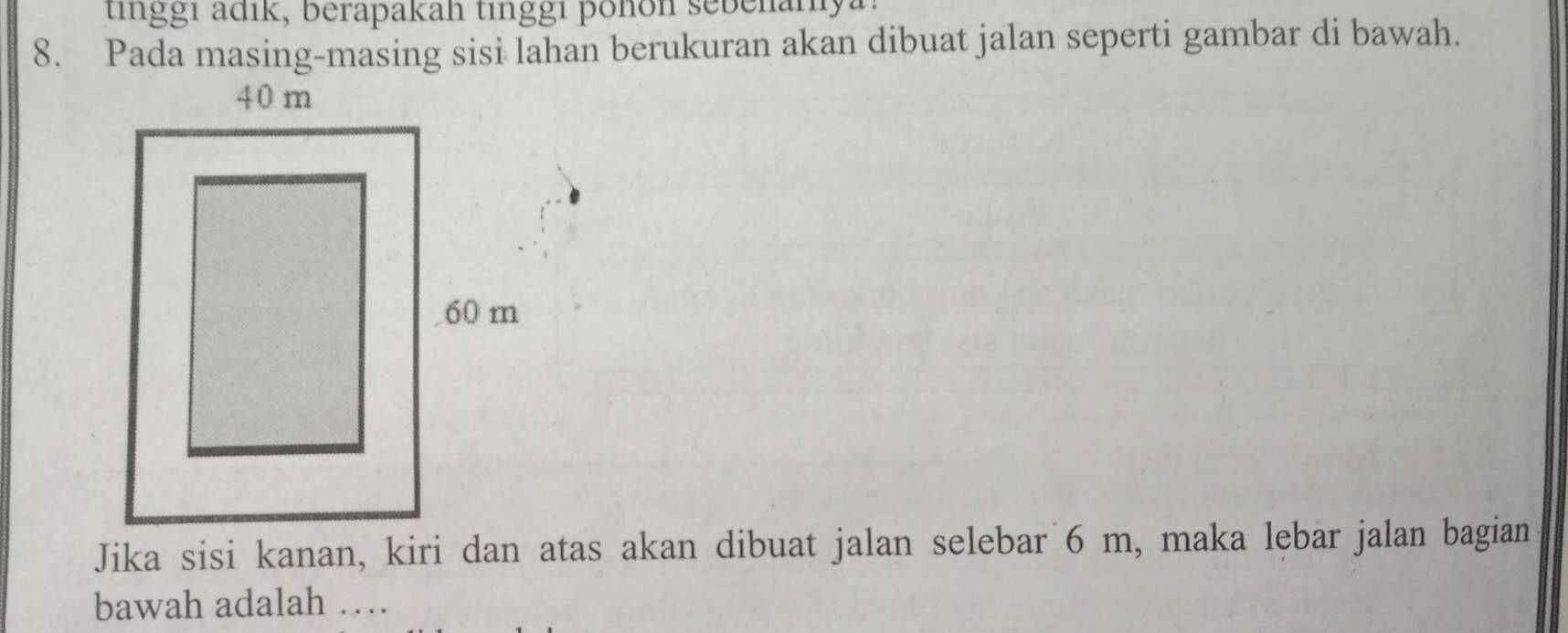 tinggi adik, berapakah tinggi pohon sebenanya. 
8. Pada masing-masing sisi lahan berukuran akan dibuat jalan seperti gambar di bawah. 
Jika sisi kanan, kiri dan atas akan dibuat jalan selebar 6 m, maka lebar jalan bagian 
bawah adalah …