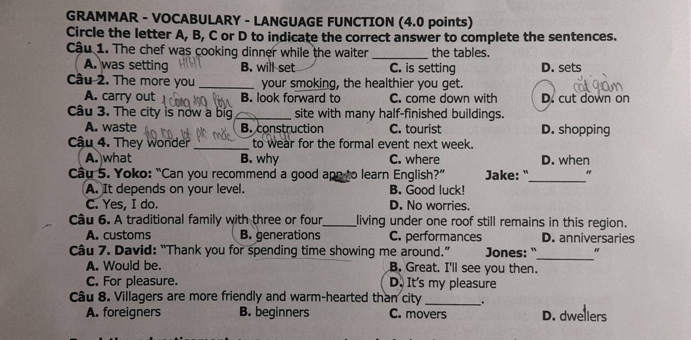 GRAMMAR - VOCABULARY - LANGUAGE FUNCTION (4.0 points)
Circle the letter A, B, C or D to indicate the correct answer to complete the sentences.
Cậu 1. The chef was cooking dinner while the waiter _the tables.
A. was setting B. will set C. is setting D. sets
Cầu 2. The more you _your smoking, the healthier you get.
A. carry out B. look forward to C. come down with D. cut down on
Câu 3. The city is now a big _site with many half-finished buildings.
A. waste B. construction C. tourist D. shopping
Cậu 4. They wonder_ to wear for the formal event next week.
A. what B. why C. where D. when
Cầu 5. Yoko: “Can you recommend a good apr to learn English?” Jake: "_ "
A. It depends on your level. B. Good luck!
C. Yes, I do. D. No worries.
Câu 6. A traditional family with three or four_ living under one roof still remains in this region.
A. customs B. generations C. performances D. anniversaries
Câu 7. David: “Thank you for spending time showing me around.” Jones: "_ "
A. Would be. B. Great. I'll see you then.
C. For pleasure. D. It's my pleasure
Câu 8. Villagers are more friendly and warm-hearted than city_
.
A. foreigners B. beginners C. movers D. dwellers