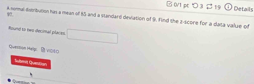 □ 0/1 pt つ 3 % 19 Details 
97. 
A normal distribution has a mean of 85 and a standard deviation of 9. Find the z-score for a data value of 
Round to two decimal places. □ 
Question Help: VIDEO 
Submit Question 
Question 20