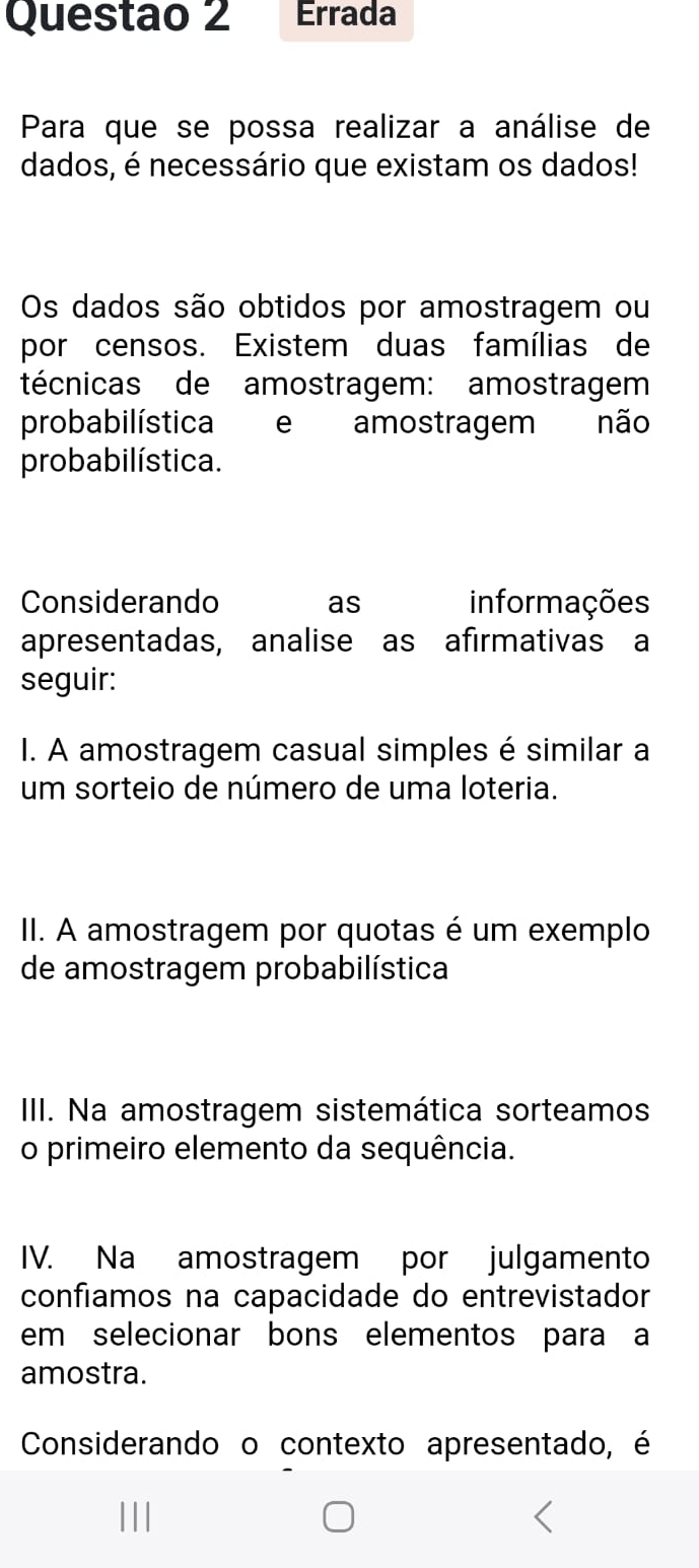 Questao 2 Errada 
Para que se possa realizar a análise de 
dados, é necessário que existam os dados! 
Os dados são obtidos por amostragem ou 
por censos. Existem duas famílias de 
técnicas de amostragem: amostragem 
probabilística e amostragem não 
probabilística. 
Considerando as informações 
apresentadas, analise as afirmativas a 
seguir: 
I. A amostragem casual simples é similar a 
um sorteio de número de uma loteria. 
II. A amostragem por quotas é um exemplo 
de amostragem probabilística 
III. Na amostragem sistemática sorteamos 
o primeiro elemento da sequência. 
IV. Na amostragem por julgamento 
confiamos na capacidade do entrevistador 
em selecionar bons elementos para a 
amostra. 
Considerando o contexto apresentado, é