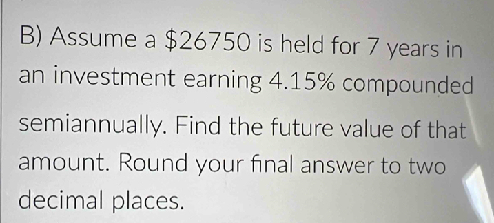 Assume a $26750 is held for 7 years in 
an investment earning 4.15% compounded 
semiannually. Find the future value of that 
amount. Round your final answer to two 
decimal places.