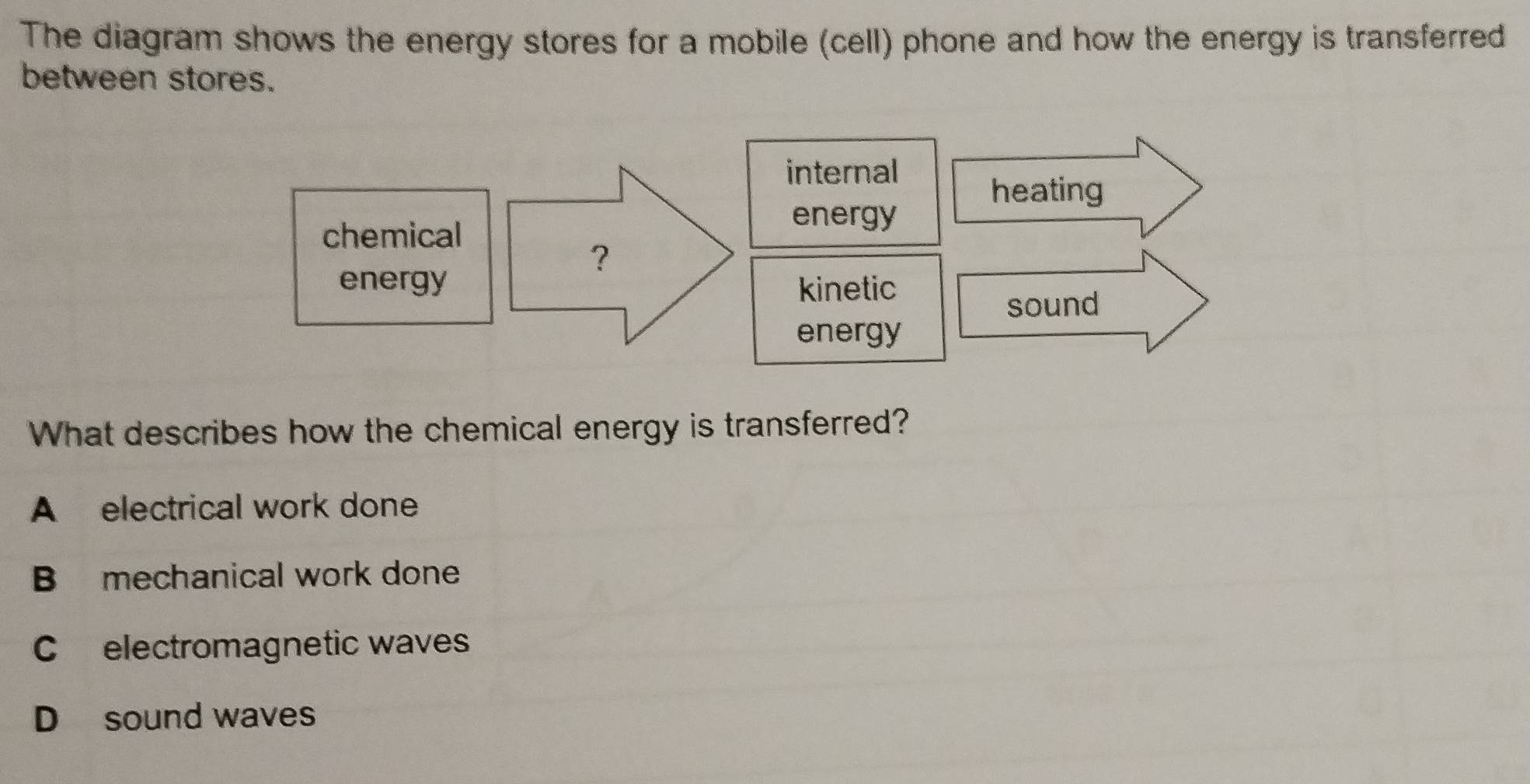 The diagram shows the energy stores for a mobile (cell) phone and how the energy is transferred
between stores.
What describes how the chemical energy is transferred?
A electrical work done
B mechanical work done
C electromagnetic waves
D sound waves