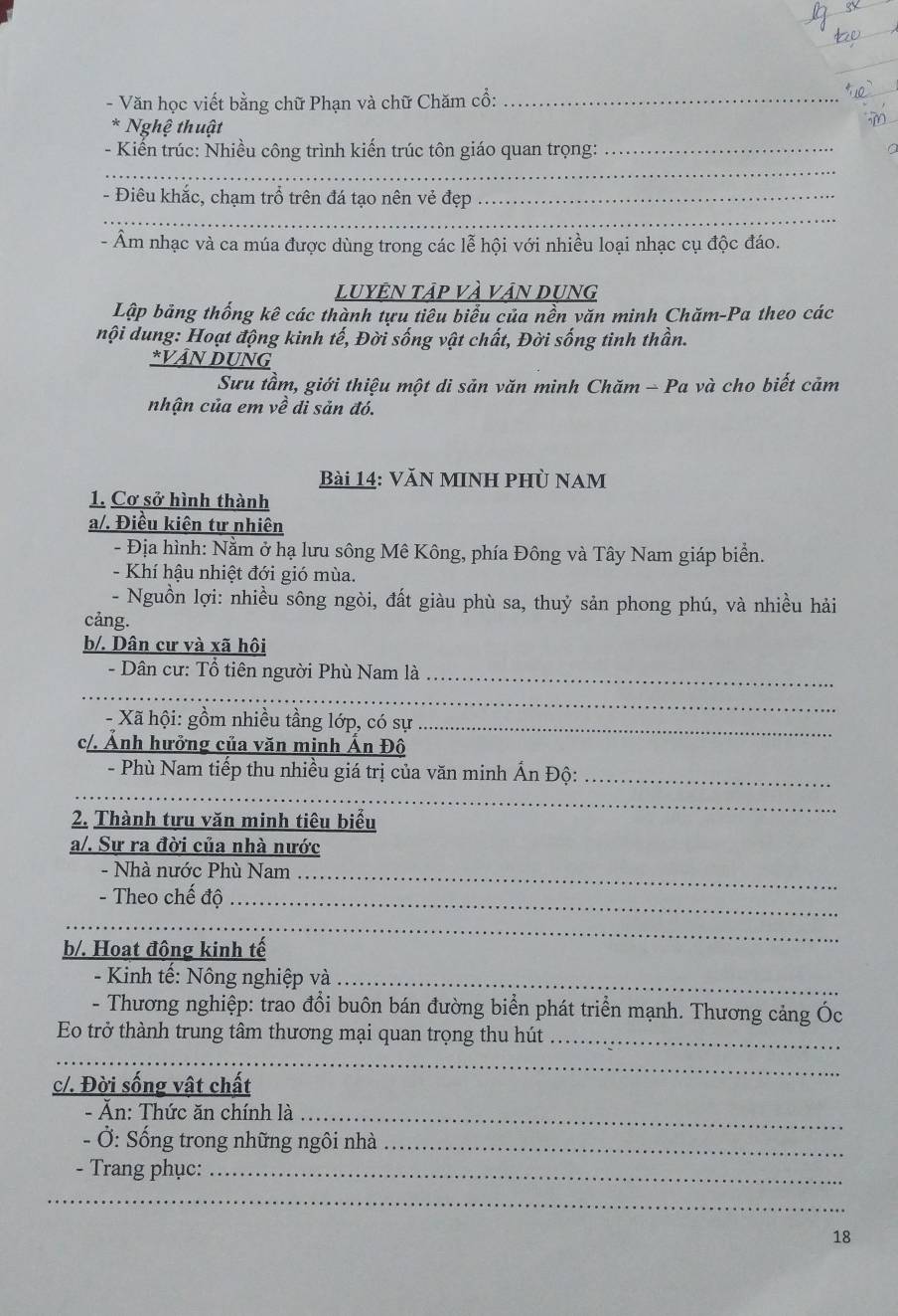 Văn học viết bằng chữ Phạn và chữ Chăm cổ:_
* Nghệ thuật
- Kiến trúc: Nhiều công trình kiến trúc tôn giáo quan trọng:_
_
- Điêu khắc, chạm trổ trên đá tạo nên vẻ đẹp_
_
- Âm nhạc và ca múa được dùng trong các lễ hội với nhiều loại nhạc cụ độc đáo.
LUYÊN Tập VÀ VậN DUNG
Lập bảng thống kê các thành tựu tiêu biểu của nền văn minh Chăm-Pa theo các
nội dung: Hoạt động kinh tế, Đời sống vật chất, Đời sống tinh thần.
*VAN DUNG
Sưu tầm, giới thiệu một di sản văn minh Chăm - Pa và cho biết cảm
nhận của em về di sản đó.
Bài 14: Văn minh phù nam
1. Cơ sở hình thành
a/. Điều kiên tự nhiên
- Địa hình: Nằm ở hạ lưu sông Mê Kông, phía Đông và Tây Nam giáp biển.
- Khí hậu nhiệt đới gió mùa.
- Nguồn lợi: nhiều sông ngòi, đất giàu phù sa, thuỷ sản phong phú, và nhiều hải
cảng.
b/. Dân cư và xã hôi
- Dân cư: Tổ tiên người Phù Nam là_
_
- Xã hội: gồm nhiều tầng lớp, có sự_
c/. Ảnh hưởng của văn minh Ấn Đô
- Phù Nam tiếp thu nhiều giá trị của văn minh Ấn Độ:_
_
2. Thành tựu văn minh tiêu biểu
a/. Sự ra đời của nhà nước
- Nhà nước Phù Nam_
- Theo chế độ_
_
b/. Hoạt động kinh tế
- Kinh tế: Nông nghiệp và_
- Thương nghiệp: trao đổi buôn bán đường biển phát triển mạnh. Thương cảng Óc
Eo trở thành trung tâm thương mại quan trọng thu hút_
_
c/. Đời sống vật chất
- Ăn: Thức ăn chính là_
- Ở: Sống trong những ngôi nhà_
- Trang phục:_
_
18