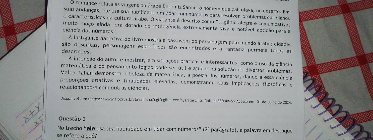 romance relata as viagens do árabe Beremiz Samir, o homem que calculava, no deserto. Em
suas andanças, ele usa sua habilidade em lidar com números para resolver problemas cotidianos
e característicos da cultura árabe. O viajante é descrito como "...gênio alegre e comunicativo,
muito moço ainda, era dotado de inteligência extremamente viva e notável aptidão para a
ciência dos números".
A instigante narrativa do livro mostra a passagem do personagem pelo mundo árabe; cidades
são descritas, personagens específicos são encontrados e a fantasia permeia todas as
descrições.
A intenção do autor é mostrar, em situações práticas e interessantes, como o uso da ciência
matemática e do pensamento lógico pode ser útil e ajudar na solução de diversos problemas.
Malba Tahan demonstra a beleza da matemática, a poesia dos números, dando a essa ciência
proporções criativas e finalidades elevadas, demonstrando suas implicações filosóficas e
relacionando-a com outras ciências.
Disponível em: Acesso em 01 de Julho de 2024.
Questão 1
No trecho “ele usa sua habilidade em lidar com números” (2° parágrafo), a palavra em destaque
se refere a quê?