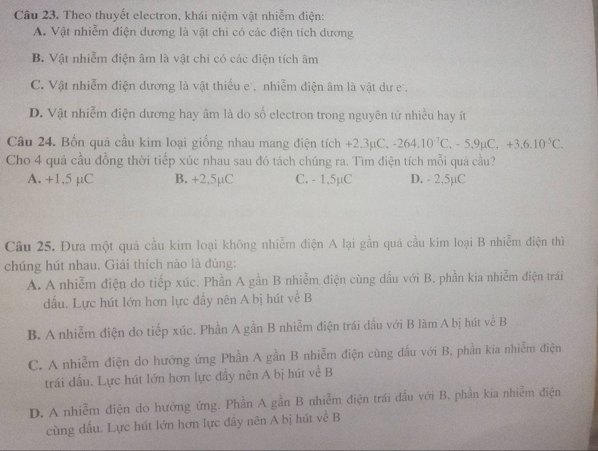 Theo thuyết electron, khái niệm vật nhiễm điện:
A. Vật nhiễm điện dương là vật chi có các điện tích dương
B. Vật nhiễm điện âm là vật chỉ có các điện tích âm
C. Vật nhiễm điện dương là vật thiếu e , nhiễm điện âm là vật dư e .
D. Vật nhiễm điện dương hay âm là do số electron trong nguyên tử nhiều hay ít
Câu 24. Bốn quả cầu kim loại giống nhau mang điện tích +2,3mu C,-264.10^(-7)C,-5,9mu C,+3,6.10^(-5)C.
Cho 4 quả cầu đồng thời tiếp xúc nhau sau đó tách chúng ra. Tìm điện tích mỗi quả cầu?
A. +1,5 µC B. +2,5µC C. - 1,5µC D. - 2,5µC
Câu 25. Đưa một quả cầu kim loại không nhiễm điện A lại gần quả cầu kim loại B nhiễm điện thì
chúng hút nhau. Giải thích nào là đúng:
A. A nhiễm điện do tiếp xúc. Phần A gần B nhiễm điện cùng dấu với B, phần kia nhiễm điện trái
dấu. Lực hút lớn hơn lực đầy nên A bị hút về B
B. A nhiễm điện do tiếp xúc. Phần A gần B nhiễm điện trái dấu với B làm A bị hút về B
C. A nhiễm điện do hưỡng ứng Phần A gần B nhiễm điện cùng dấu với B, phần kia nhiễm điện
trái đấu. Lực hút lớn hơn lực đầy nên A bị hút về B
D. A nhiễm điện do hưởng ứng. Phần A gần B nhiễm điện trái dấu với B. phần kia nhiễm điện
cùng dấu. Lực hút lớn hơn lực đầy nên A bị hút về B