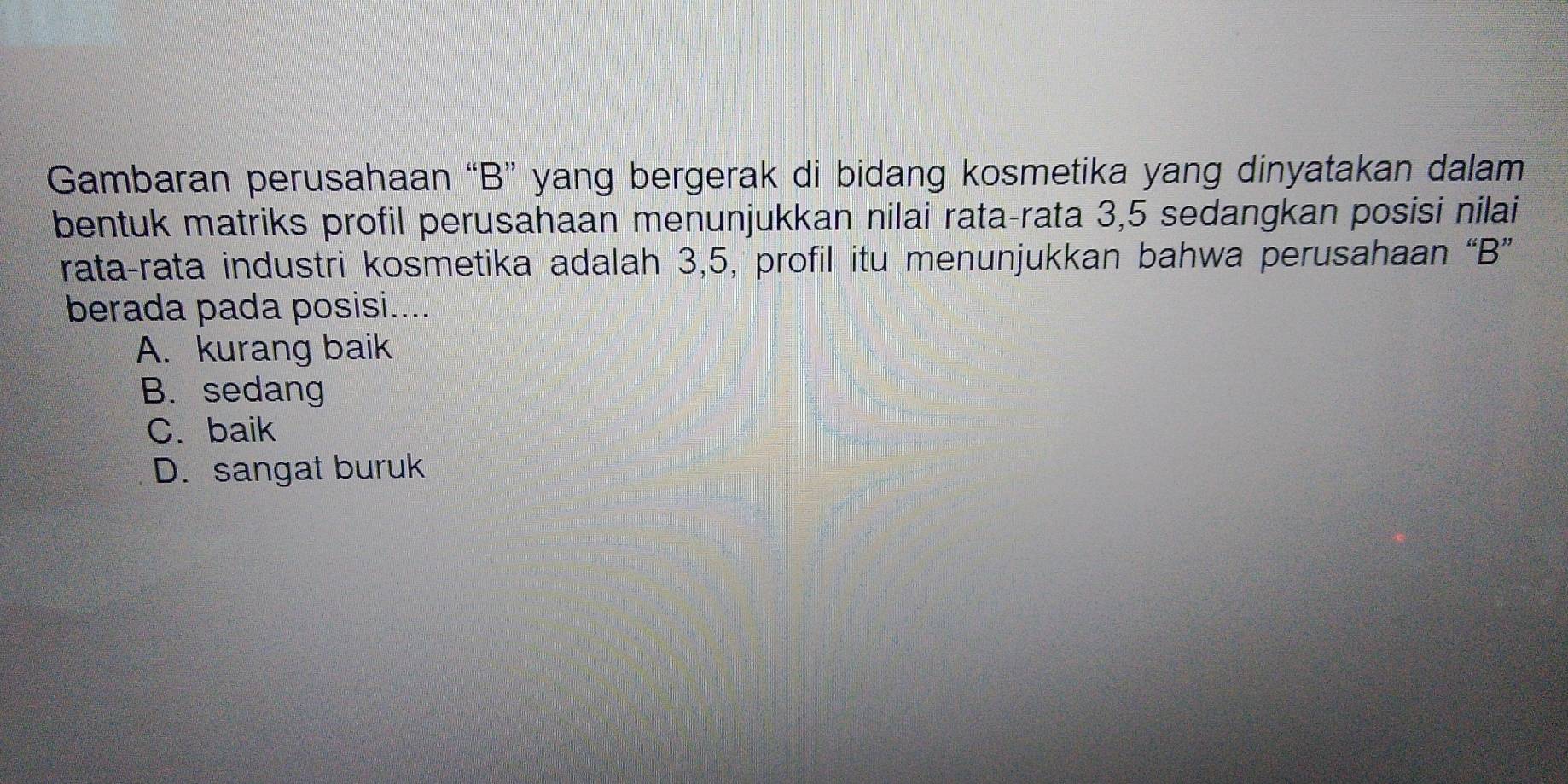 Gambaran perusahaan “B” yang bergerak di bidang kosmetika yang dinyatakan dalam
bentuk matriks profil perusahaan menunjukkan nilai rata-rata 3,5 sedangkan posisi nilai
rata-rata industri kosmetika adalah 3, 5, profil itu menunjukkan bahwa perusahaan “B”
berada pada posisi....
A. kurang baik
B. sedang
C. baik
D. sangat buruk