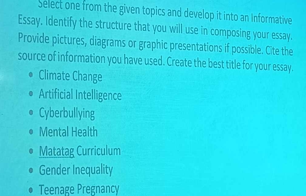 Select one from the given topics and develop it into an Informative
Essay. Identify the structure that you will use in composing your essay.
Provide pictures, diagrams or graphic presentations if possible. Cite the
source of information you have used. Create the best title for your essay.
Climate Change
Artificial Intelligence
Cyberbullying
Mental Health
Matatag Curriculum
Gender Inequality
Teenage Pregnancy