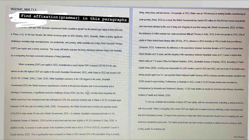 VU23547, ARB T1.1 living, rising toxes, and low income. For example, in 2021, Walles saw an 18% increase in working families experiencing in-
Find affixation(grammar) in this paragraphs work poverty, (Herd, 2022) as a result, the Welsh Government has funded E90 million for 400,000 low-income households
who have been affected by the cost of living and struggling to pay their energy bills (Welsh Government, 2022). At Walles,
cen 1aM0 and 1940 Australia ixperienced faniler population growth but the slowest per capita income (McLean
the deficiency of skilled workers has made recrvitment difficult (Thomas & Duffy, 2023). In the last updae in 2010, 12% of
& Pinus, n.d.). In the last decade, the Welsh economy grew by 80% (Dickins, 2021). Recently, Wales is facing significant
challenges including high unemployment, low productivity, and poverty, while Australia has a high Gross Domestic Product adults in Wales lacked basio literacy skilts (W Gov, 2011), whereas in 2023 Austrafia at 14% of adults had poor literacy
(Sampson, 2023). Furthermore, the difference in life expectancy between Australian females at 85.3 years is hrigher than
(GOP) per capita and a strong economy. This essay will briefly examine the living standards between Wales and Australia,
Welsh females at 81.8 years, and the dispanty in life expectancy between Australian males at 31.2 years is higher than
by a comparing five basic economic indicators of living slandards.
Welsh males at 77.9 years (Office for National Statistics, 2024); (Australian Bureau of Statistic, 2023). According to Public
When comparing (GDP) per capita in 2022, Australia had a much higher GDP of around USD 65,574.86, was Health Wales (2024), smoking was responsible for 3,845 deaths a year in 2020 and 2022, and one in ten of all deaths were
ranked as the 9th highest 00° per capita in the world (Australia Goverment, 2022), while Wales in 2022 had around USD among people aged over 35. Last year the Welsh National Health Services (NHS) smoking cessation program assisted over
29,331.60. (O'Neill, 2024) ;( Clark, 2024). While Australia's economy is the 12th biggest in the world, (Australia 16,000 people to quit smoking. Furthermore, in Australia in 2022, a total of 10,975 female deaths were recorded as
Government,2022) the Welsh economy experienced a decline in the last two decades due to low productivity and a consequences by dementia and Alzheimer's disease, 11,300 3 male deaths as results by coronary heart disease (Ausbralian
shortage of businesses, a signifficant economic challenge (Evans,2024); (Au Gov, 2022). Another factor impasting the Insitute of Health and Welfare, 2024).
Welsh economy is the unemployment rate estimated at 3.8%; the economic inactivity rate in Wales is 28.3% of people aged To sum up, Australia demonstrates a higher 00° per capita, with low unemployment, indicating a strong economy
bettween 16-64 who are not working (Duffy, 2024). Consequentty, the Welsh Govemment i funding the business sector with less poverty. Wales is struggling with a lower 30° per capita and a weaker economy reflecting a high unemployment
£143,000 to help create 39 new jobs (Welsh Goverment, 2024 ). In contrast, Australia's unemployment rate is 4.1% rate and widespread poverty. To improve the economy in Wales the Welsh Government should foous on creating jobs and
(Australian Bureau of Stadstics, 2024) but the employment rate has risen slightly to 64.3% (Hutchens & Chau, 2024). In achieving substantial employment. The Welsh government can loan money to students to attend school to enhance skills,
addition to this, no acoess to work caused of the Australian poverty rate to rise to 13.4% in 2019-20, (Australan Courcil of so they quaiity for available jobs
Social Service, 2023). This is significantly lower compared to Wales in 2021 around 23% of the population living in poverty
(623 Words)