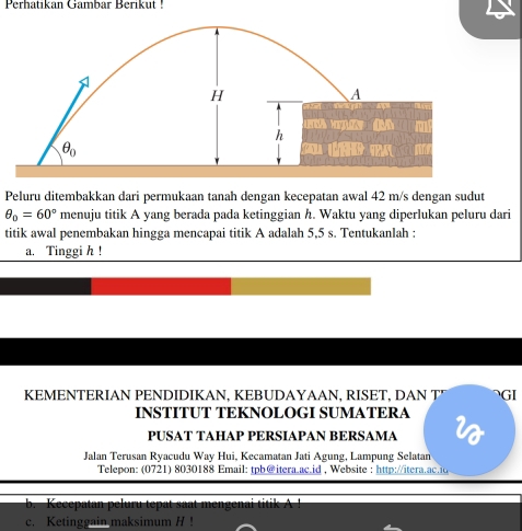 Perhatıkan Gambar Berikut !
Peluru ditembakkan dari permukaan tanah dengan kecepatan awal 42 m/s dengan sudut
θ _0=60° menuju titik A yang berada pada ketinggian h. Waktu yang diperlukan peluru dari
titik awal penembakan hingga mencapai titik A adalah 5,5 s. Tentukanlah :
a. Tinggi h !
KEMENTERIAN PENDIDIKAN, KEBUDAYAAN, RISET, DAN T GI
INSTITUT TEKNOLOGI SUMATERA i
PUSAT TAHAP PERSIAPAN BERSAMA
Jalan Terusan Ryacudu Way Hui, Kecamatan Jati Agung, Lampung Selatan
Telepon: (0721) 8030188 Email: tpb@itera.ac.id , Website : http://itera.ac.io
b Kecepatan peluru tepat saat mengenai ti    
c. Ketinggain maksimum H !