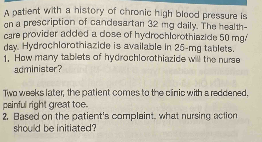 A patient with a history of chronic high blood pressure is 
on a prescription of candesartan 32 mg daily. The health- 
care provider added a dose of hydrochlorothiazide 50 mg/
day. Hydrochlorothiazide is available in 25-mg tablets. 
1. How many tablets of hydrochlorothiazide will the nurse 
administer? 
Two weeks later, the patient comes to the clinic with a reddened, 
painful right great toe. 
2. Based on the patient’s complaint, what nursing action 
should be initiated?