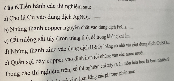 Câu 6.Tiến hành các thí nghiệm sau: 
a) Cho lá Cu vào dung dịch AgNO_3. 
b) Nhúng thanh copper nguyên chất vào dung dịch FeCl₃. 
c) Cắt miếng sắt tây (iron tráng tin), đề trong không khí ẩm. 
d) Nhúng thanh zinc vào dung dịch H_2SO_4 loãng có nhỏ vài giọt dung dịch CuSO₄. 
e) Quấn sợi dây copper vào đinh iron rồi nhúng vào cốc nước muối. 
Trong các thí nghiệm trên, số thí nghiệm chỉ xảy ra ăn mòn hóa học là bao nhiêu? 
k ê kim loại bằng các phương pháp sau: