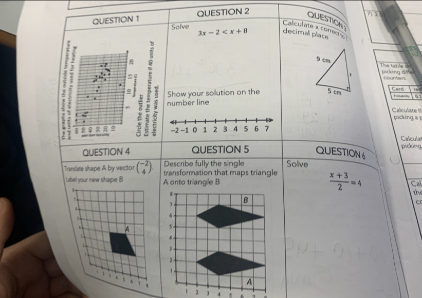 QUESTION 
Calculate x correcto 
Solve 3x-2 decimal place 
The table sh 
picking diffel 
counters 
Card 
Show your solution on the tec 
Prsbaba 0.1 
number line 
Calculate th 
picking a 
Calcula 
picking 
QUESTION 4 QUESTION 5 QUESTION6 
Describe fully the single Solve 
Translate shape A by vector beginpmatrix -2 4endpmatrix. transformation that maps triangle  (x+3)/2 =4 Cal 
A onto triangle B
the 
C