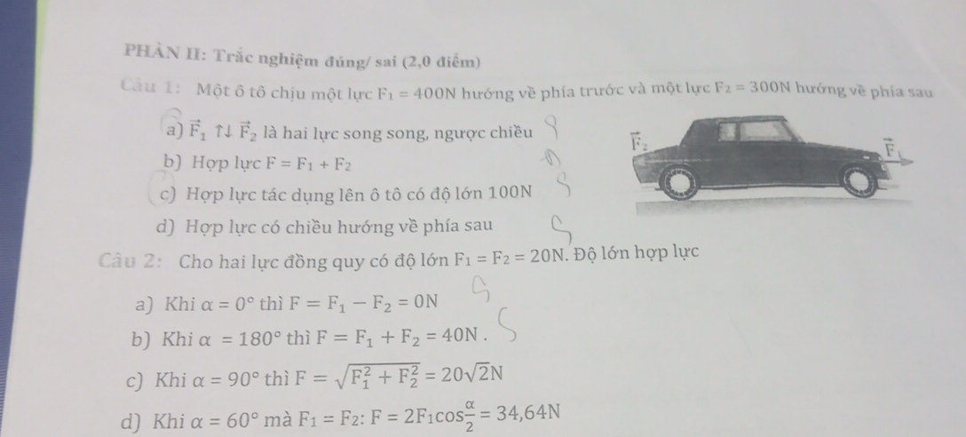 PHÀN II: Trắc nghiệm đúng/ sai (2,0 điểm)
Câu 1: Một ô tô chịu một lực F_1=400N hướng về phía trước và một lực F_2=300N hướng về phía sau
a) vector F_1uparrow downarrow vector F_2 là hai lực song song, ngược chiều
b) Hợp lực F=F_1+F_2
c) Hợp lực tác dụng lên ô tô có độ lớn 100N
d) Hợp lực có chiều hướng về phía sau
Câu 2: Cho hai lực đồng quy có độ lớn F_1=F_2=20N. Độ lớn hợp lực
a) Khi alpha =0° thì F=F_1-F_2=0N
b) Khi alpha =180° thì F=F_1+F_2=40N.
c) Khi alpha =90° thì F=sqrt (F_1)^2+F_2^2=20sqrt(2)N
d) Khi alpha =60° mà F_1=F_2:F=2F_1cos  alpha /2 =34,64N