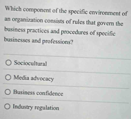 Which component of the specific environment of
an organization consists of rules that govern the
business practices and procedures of specific
businesses and professions?
Sociocultural
Media advocacy
Business confidence
Industry regulation