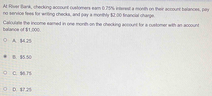 At River Bank, checking account customers earn 0.75% interest a month on their account balances, pay
no service fees for writing checks, and pay a monthly $2.00 financial charge.
Calculate the income earned in one month on the checking account for a customer with an account
balance of $1,000.
A. $4.25
B. $5.50
C. $6.75
D. $7.25