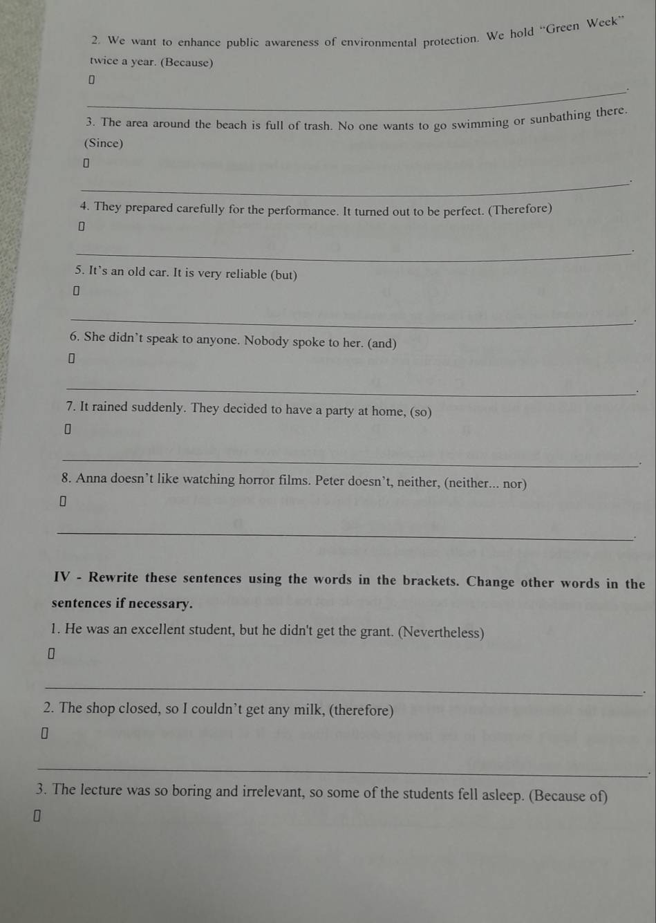 We want to enhance public awareness of environmental protection. We hold “Green Week” 
twice a year. (Because) 
_. 
3. The area around the beach is full of trash. No one wants to go swimming or sunbathing there 
(Since) 
_ 
4. They prepared carefully for the performance. It turned out to be perfect. (Therefore) 
_. 
5. It’s an old car. It is very reliable (but) 
_ 
. 
6. She didn’t speak to anyone. Nobody spoke to her. (and) 
_ 
. 
7. It rained suddenly. They decided to have a party at home, (so) 
_ 
. 
8. Anna doesn’t like watching horror films. Peter doesn’t, neither, (neither... nor) 
_ 
. 
IV - Rewrite these sentences using the words in the brackets. Change other words in the 
sentences if necessary. 
1. He was an excellent student, but he didn't get the grant. (Nevertheless) 
_ 
. 
2. The shop closed, so I couldn’t get any milk, (therefore) 
_ 
. 
3. The lecture was so boring and irrelevant, so some of the students fell asleep. (Because of)