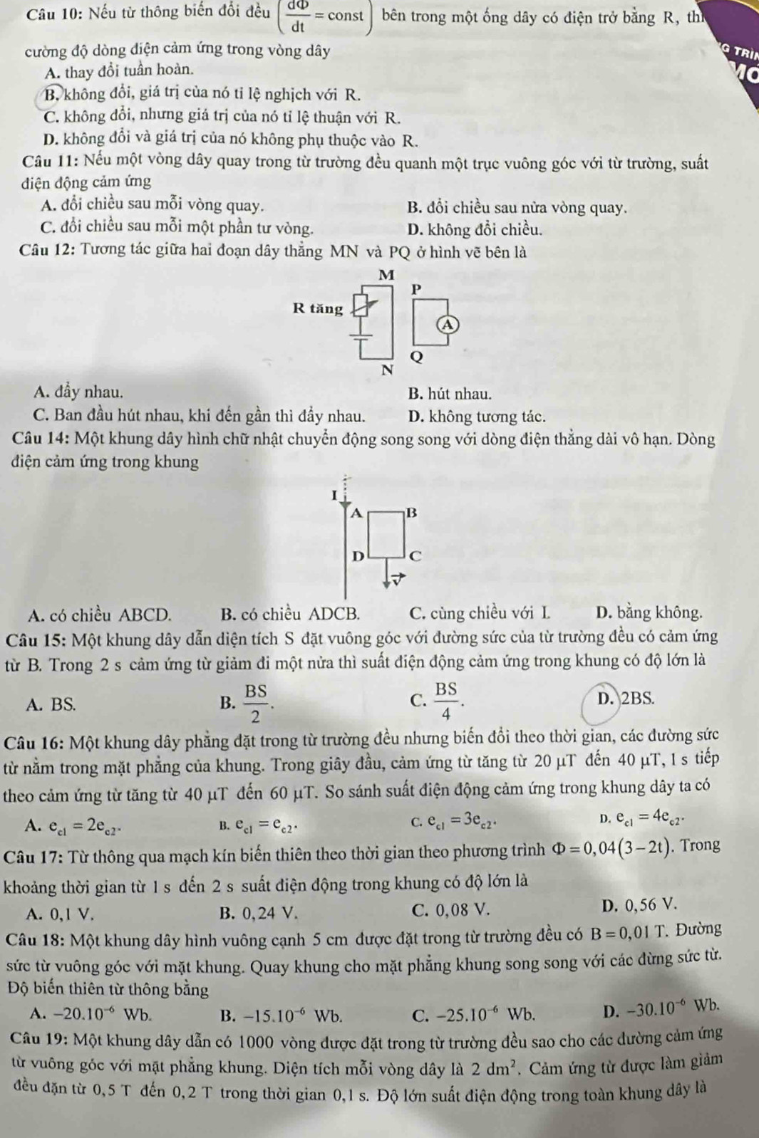 Nếu từ thông biến đổi đều ( dPhi /dt =const bên trong một ống dây có điện trở bằng R, th
cường độ dòng diện cảm ứng trong vòng dây
Trìn
A. thay đổi tuần hoàn.

B. không đổi, giá trị của nó tỉ lệ nghịch với R.
C. không đổi, nhưng giá trị của nó tỉ lệ thuận với R.
D. không đổi và giá trị của nó không phụ thuộc vào R.
Cầu 11: Nếu một vòng dây quay trong từ trường đều quanh một trục vuông góc với từ trường, suất
điện động cảm ứng
A. đổi chiều sau mỗi vòng quay. B. đổi chiều sau nửa vòng quay.
C. đổi chiều sau mỗi một phần tư vòng. D. không đổi chiều.
Câu 12: Tương tác giữa hai đoạn dây thẳng MN và PQ ở hình vẽ bên là
M
P
R tăng
A
Q
N
A. đầy nhau. B. hút nhau.
C. Ban đầu hút nhau, khi đến gần thì đầy nhau. D. không tương tác.
Câu 14: Một khung dây hình chữ nhật chuyển động song song với dòng điện thẳng dài vô hạn. Dòng
điện cảm ứng trong khung
I
A B
D C
A. có chiều ABCD. B. có chiều ADCB. C. cùng chiều với L D. bằng không.
Câu 15: Một khung dây dẫn diện tích S đặt vuông góc với đường sức của từ trường đều có cảm ứng
từ B. Trong 2 s cảm ứng từ giảm đi một nửa thì suất điện động cảm ứng trong khung có độ lớn là
C.
A. BS. B.  BS/2 .  BS/4 . D. 2BS.
Câu 16: Một khung dây phẳng đặt trong từ trường đều nhưng biến đổi theo thời gian, các đường sức
từ nằm trong mặt phẳng của khung. Trong giây đầu, cảm ứng từ tăng từ 20 μT đến 40 μT, 1 s tiếp
theo cảm ứng từ tăng từ 40 μT đến 60 μT. So sánh suất điện động cảm ứng trong khung dây ta có
A. e_c1=2e_c2^- B. e_c1=e_c2.
C. e_c1=3e_c2. D. e_c1=4e_c2.
Câu 17: Từ thông qua mạch kín biến thiên theo thời gian theo phương trình Phi =0,04(3-2t). Trong
khoảng thời gian từ 1 s đến 2 s suất điện động trong khung có độ lớn là
A. 0,1 V. B. 0, 24 V. C. 0,08 V. D. 0, 56 V.
Câu 18: Một khung dây hình vuông cạnh 5 cm được đặt trong từ trường đều có B=0,01T. Đường
sức từ vuông góc với mặt khung. Quay khung cho mặt phẳng khung song song với các đừng sức từ.
Độ biến thiên từ thông bằng
A. -20.10^(-6) Wb. B. -15.10^(-6)Wb. C. -25.10^(-6)Wb. D. -30.10^(-6) Wb.
Câu 19: Một khung dây dẫn có 1000 vòng được đặt trong từ trường đều sao cho các dường cảm ứng
từ vuông góc với mặt phẳng khung. Diện tích mỗi vòng dây là 2dm^2. Cảm ứng từ được làm giảm
đều đặn từ 0,5 T đến 0,2 T trong thời gian 0,1 s. Độ lớn suất điện động trong toàn khung dây là