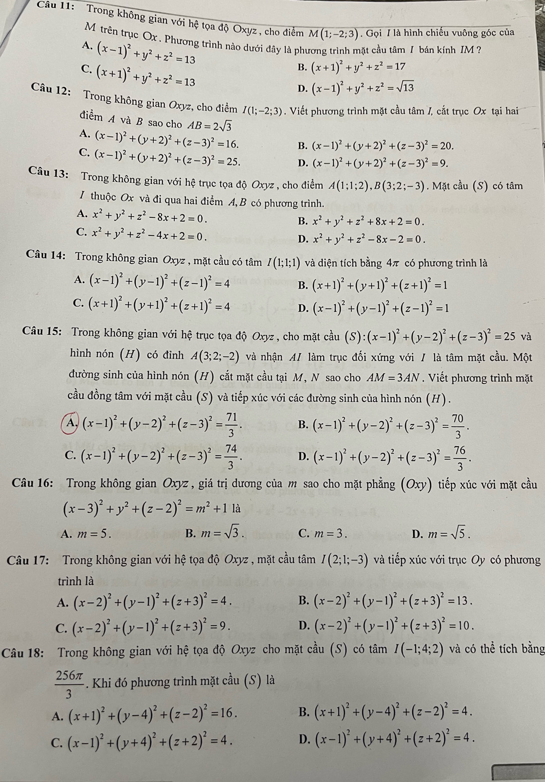 Trong không gian với hệ tọa độ Oxyz , cho điểm M(1;-2;3). Gọi / là hình chiếu vuông góc của
Mỹ trên trục Ox . Phương trình nào dưới đây là phương trình mặt cầu tâm I bán kính IM ?
A. (x-1)^2+y^2+z^2=13
C. (x+1)^2+y^2+z^2=13
B. (x+1)^2+y^2+z^2=17
D. (x-1)^2+y^2+z^2=sqrt(13)
Câu 12: Trong không gian Oxyz, cho điểm I(1;-2;3). Viết phương trình mặt cầu tâm /, cắt trục Ox tại hai
điểm A và B sao cho AB=2sqrt(3)
A. (x-1)^2+(y+2)^2+(z-3)^2=16.
B. (x-1)^2+(y+2)^2+(z-3)^2=20.
C. (x-1)^2+(y+2)^2+(z-3)^2=25.
D. (x-1)^2+(y+2)^2+(z-3)^2=9.
Câu 13: Trong không gian với hệ trục tọa độ Oxyz , cho điểm A(1;1;2),B(3;2;-3). Mặt cầu (S) có tâm
I thuộc Ox và đi qua hai điểm A, B có phương trình.
A. x^2+y^2+z^2-8x+2=0.
B. x^2+y^2+z^2+8x+2=0.
C. x^2+y^2+z^2-4x+2=0.
D. x^2+y^2+z^2-8x-2=0.
Câu 14: Trong không gian Oxyz , mặt cầu có tâm I(1;1;1) và diện tích bằng 4π có phương trình là
A. (x-1)^2+(y-1)^2+(z-1)^2=4 B. (x+1)^2+(y+1)^2+(z+1)^2=1
C. (x+1)^2+(y+1)^2+(z+1)^2=4 D. (x-1)^2+(y-1)^2+(z-1)^2=1
Câu 15: Trong không gian với hệ trục tọa độ Oxyz , cho mặt cdot au(S):(x-1)^2+(y-2)^2+(z-3)^2=25 và
hình nón (H) có đỉnh A(3;2;-2) và nhận A/ làm trục đối xứng với / là tâm mặt cầu. Một
đường sinh của hình nón (H) cắt mặt cầu tại M, N sao cho AM=3AN. Viết phương trình mặt
cầu đồng tâm với mặt cầu (S) và tiếp xúc với các đường sinh của hình nón (H).
A. (x-1)^2+(y-2)^2+(z-3)^2= 71/3 . (x-1)^2+(y-2)^2+(z-3)^2= 70/3 .
B.
C. (x-1)^2+(y-2)^2+(z-3)^2= 74/3 . (x-1)^2+(y-2)^2+(z-3)^2= 76/3 .
D.
Câu 16: Trong không gian Ox L vz , giá trị dương của m sao cho mặt phẳng (Oxy) tiếp xúc với mặt cầu
(x-3)^2+y^2+(z-2)^2=m^2+1 là
A. m=5. B. m=sqrt(3). D. m=sqrt(5).
C. m=3.
Câu 17: Trong không gian với hệ tọa độ Oxyz , mặt cầu tâm I(2;1;-3) và tiếp xúc với trục Oy có phương
trình là
A. (x-2)^2+(y-1)^2+(z+3)^2=4. B. (x-2)^2+(y-1)^2+(z+3)^2=13.
C. (x-2)^2+(y-1)^2+(z+3)^2=9. D. (x-2)^2+(y-1)^2+(z+3)^2=10.
Câu 18: Trong không gian với hệ tọa độ Oxyz cho mặt cầu (S) có tâm I(-1;4;2) và có thể tích bằng
 256π /3 . Khi đó phương trình mặt cầu (S) là
B.
A. (x+1)^2+(y-4)^2+(z-2)^2=16. (x+1)^2+(y-4)^2+(z-2)^2=4.
D.
C. (x-1)^2+(y+4)^2+(z+2)^2=4. (x-1)^2+(y+4)^2+(z+2)^2=4.