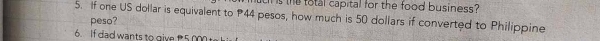 is the total capital for the food business? 
5. If one US dollar is equivalent to P44 pesos, how much is 50 dollars if converted to Philippine 
peso? 
6. If dad wants to give 5 000t